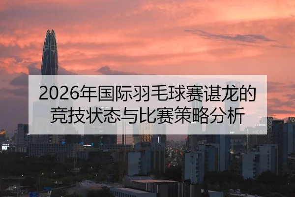 2026年国际羽毛球赛谌龙的竞技状态与比赛策略分析