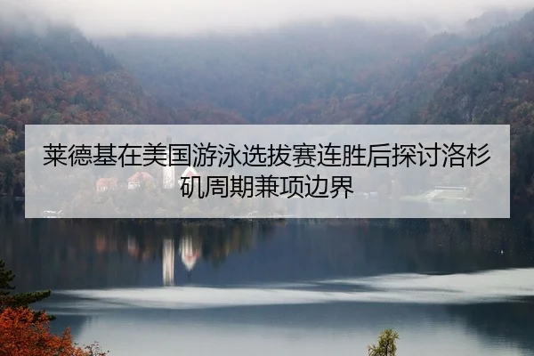 莱德基在美国游泳选拔赛连胜后探讨洛杉矶周期兼项边界