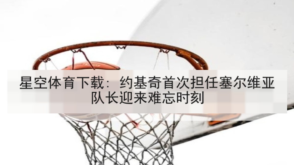 星空体育下载: 约基奇首次担任塞尔维亚队长迎来难忘时刻