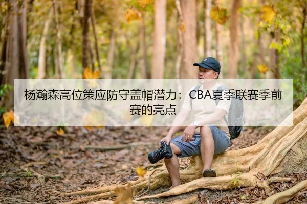 杨瀚森高位策应防守盖帽潜力：CBA夏季联赛季前赛的亮点